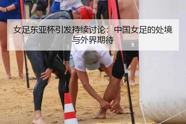 女足东亚杯引发持续讨论：中国女足的处境与外界期待